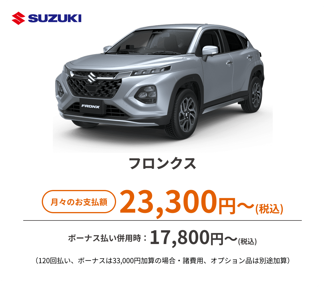 フロンクス　月々のお支払額：23,300円～(税込)、ボーナス払い併用時：17,800円〜(税込) ※（120回払い、ボーナスは33,000円加算の場合・諸費用、オプション品は別途加算）