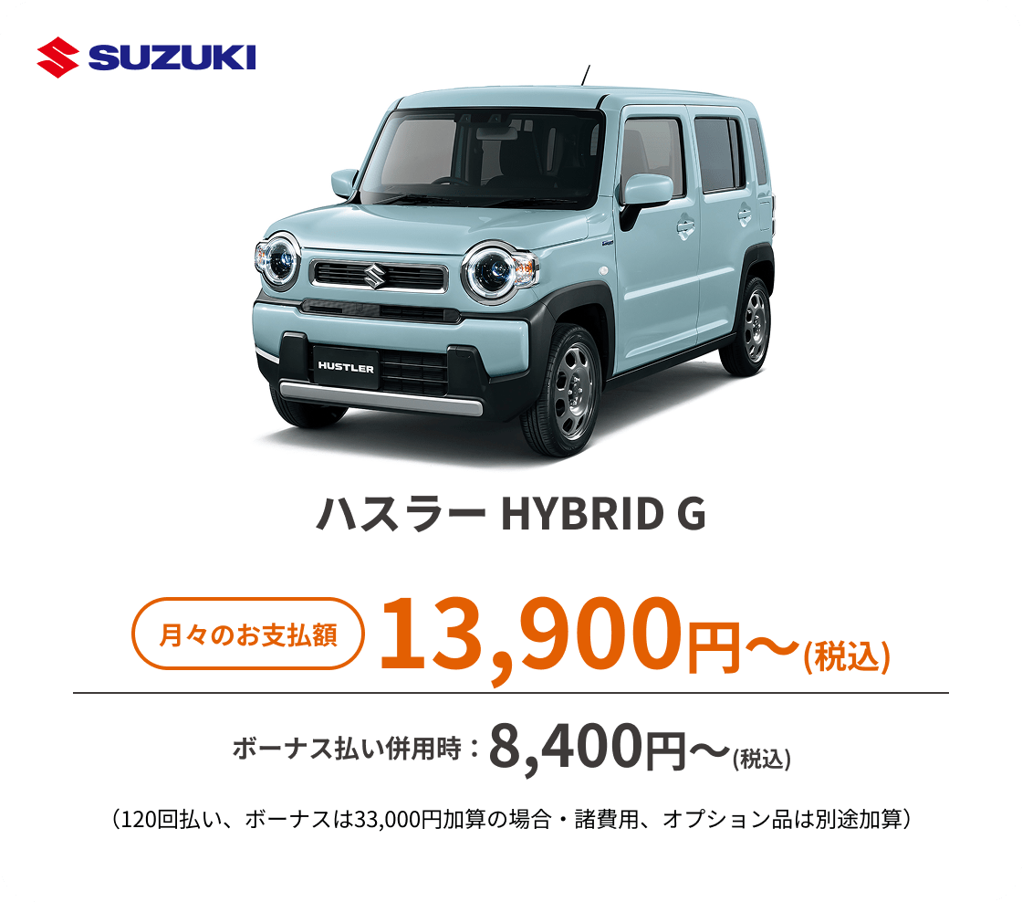 ハスラー HYBRID G　月々のお支払額：13,900円～(税込)、ボーナス払い併用時：8,400円〜(税込) ※（120回払い、ボーナスは33,000円加算の場合・諸費用、オプション品は別途加算）